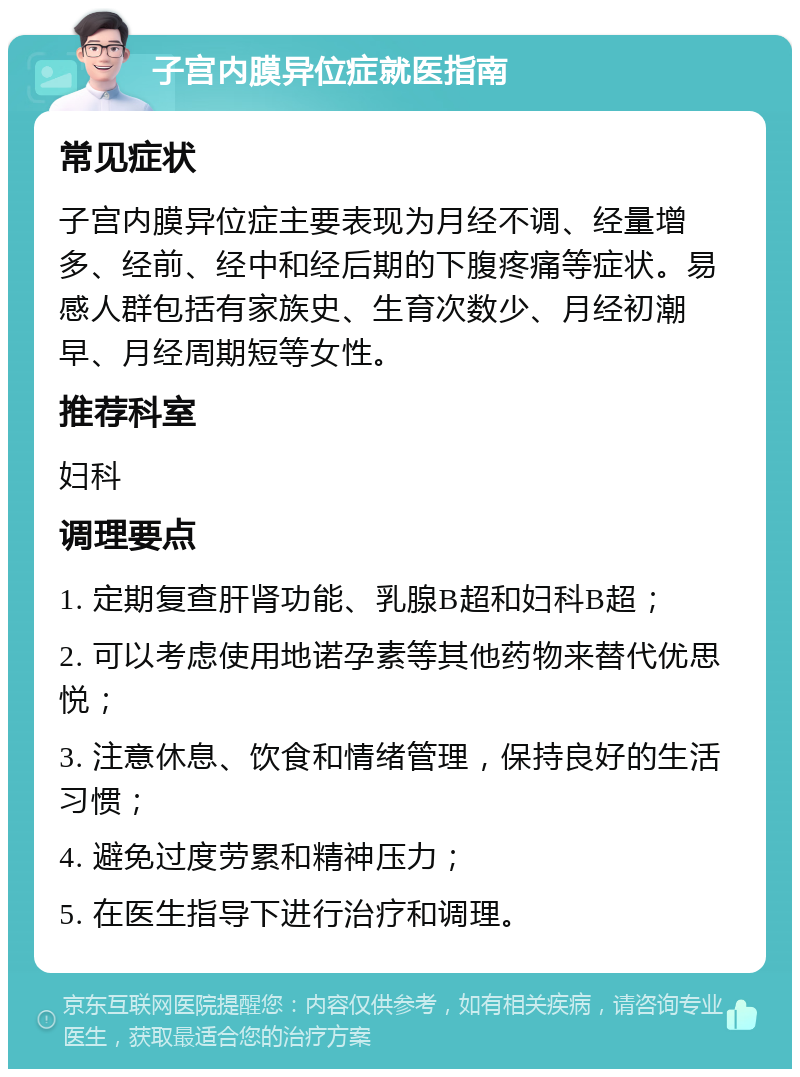 子宫内膜异位症就医指南 常见症状 子宫内膜异位症主要表现为月经不调、经量增多、经前、经中和经后期的下腹疼痛等症状。易感人群包括有家族史、生育次数少、月经初潮早、月经周期短等女性。 推荐科室 妇科 调理要点 1. 定期复查肝肾功能、乳腺B超和妇科B超； 2. 可以考虑使用地诺孕素等其他药物来替代优思悦； 3. 注意休息、饮食和情绪管理，保持良好的生活习惯； 4. 避免过度劳累和精神压力； 5. 在医生指导下进行治疗和调理。