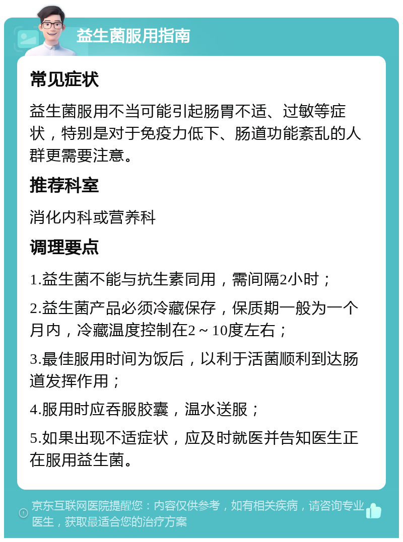 益生菌服用指南 常见症状 益生菌服用不当可能引起肠胃不适、过敏等症状，特别是对于免疫力低下、肠道功能紊乱的人群更需要注意。 推荐科室 消化内科或营养科 调理要点 1.益生菌不能与抗生素同用，需间隔2小时； 2.益生菌产品必须冷藏保存，保质期一般为一个月内，冷藏温度控制在2～10度左右； 3.最佳服用时间为饭后，以利于活菌顺利到达肠道发挥作用； 4.服用时应吞服胶囊，温水送服； 5.如果出现不适症状，应及时就医并告知医生正在服用益生菌。