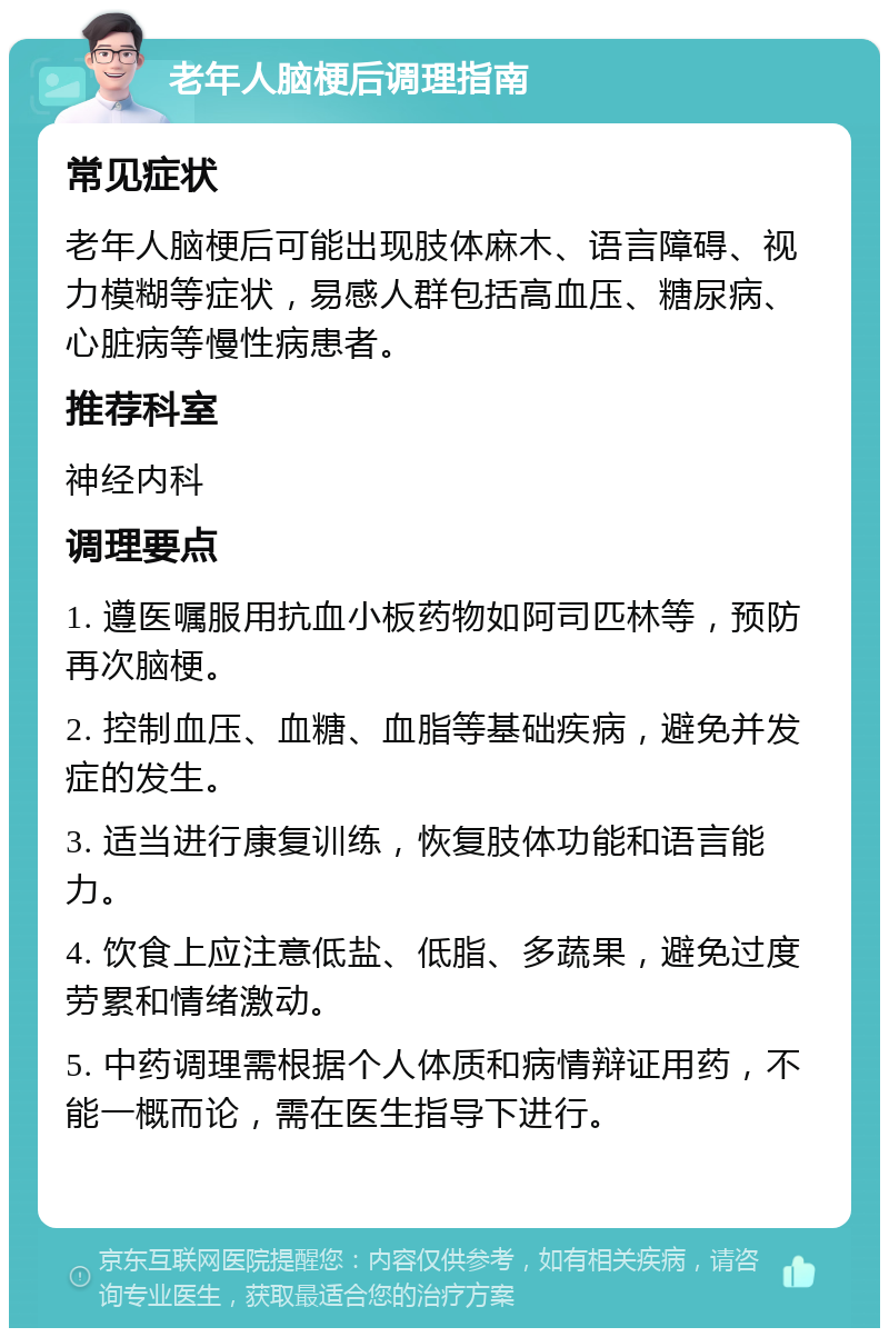 老年人脑梗后调理指南 常见症状 老年人脑梗后可能出现肢体麻木、语言障碍、视力模糊等症状，易感人群包括高血压、糖尿病、心脏病等慢性病患者。 推荐科室 神经内科 调理要点 1. 遵医嘱服用抗血小板药物如阿司匹林等，预防再次脑梗。 2. 控制血压、血糖、血脂等基础疾病，避免并发症的发生。 3. 适当进行康复训练，恢复肢体功能和语言能力。 4. 饮食上应注意低盐、低脂、多蔬果，避免过度劳累和情绪激动。 5. 中药调理需根据个人体质和病情辩证用药，不能一概而论，需在医生指导下进行。