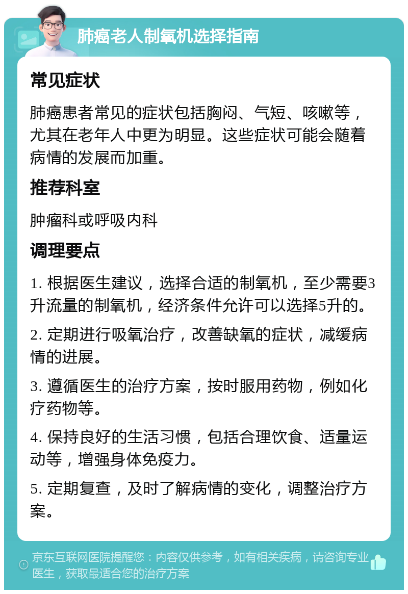 肺癌老人制氧机选择指南 常见症状 肺癌患者常见的症状包括胸闷、气短、咳嗽等，尤其在老年人中更为明显。这些症状可能会随着病情的发展而加重。 推荐科室 肿瘤科或呼吸内科 调理要点 1. 根据医生建议，选择合适的制氧机，至少需要3升流量的制氧机，经济条件允许可以选择5升的。 2. 定期进行吸氧治疗，改善缺氧的症状，减缓病情的进展。 3. 遵循医生的治疗方案，按时服用药物，例如化疗药物等。 4. 保持良好的生活习惯，包括合理饮食、适量运动等，增强身体免疫力。 5. 定期复查，及时了解病情的变化，调整治疗方案。