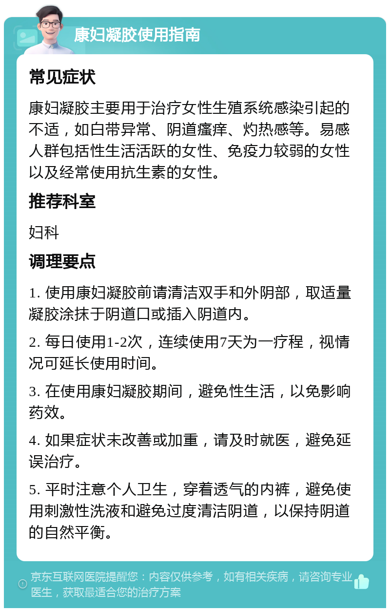 康妇凝胶使用指南 常见症状 康妇凝胶主要用于治疗女性生殖系统感染引起的不适，如白带异常、阴道瘙痒、灼热感等。易感人群包括性生活活跃的女性、免疫力较弱的女性以及经常使用抗生素的女性。 推荐科室 妇科 调理要点 1. 使用康妇凝胶前请清洁双手和外阴部，取适量凝胶涂抹于阴道口或插入阴道内。 2. 每日使用1-2次，连续使用7天为一疗程，视情况可延长使用时间。 3. 在使用康妇凝胶期间，避免性生活，以免影响药效。 4. 如果症状未改善或加重，请及时就医，避免延误治疗。 5. 平时注意个人卫生，穿着透气的内裤，避免使用刺激性洗液和避免过度清洁阴道，以保持阴道的自然平衡。