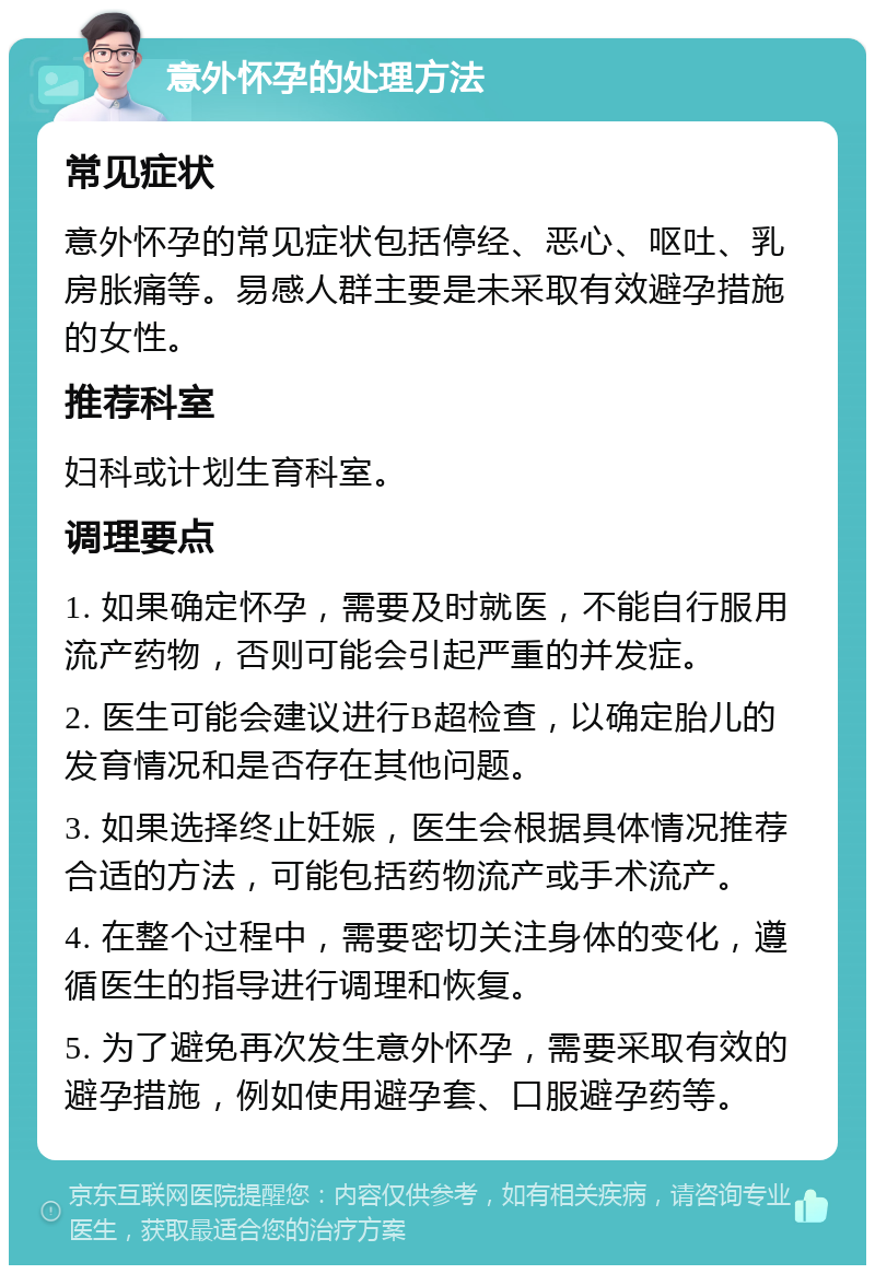 意外怀孕的处理方法 常见症状 意外怀孕的常见症状包括停经、恶心、呕吐、乳房胀痛等。易感人群主要是未采取有效避孕措施的女性。 推荐科室 妇科或计划生育科室。 调理要点 1. 如果确定怀孕，需要及时就医，不能自行服用流产药物，否则可能会引起严重的并发症。 2. 医生可能会建议进行B超检查，以确定胎儿的发育情况和是否存在其他问题。 3. 如果选择终止妊娠，医生会根据具体情况推荐合适的方法，可能包括药物流产或手术流产。 4. 在整个过程中，需要密切关注身体的变化，遵循医生的指导进行调理和恢复。 5. 为了避免再次发生意外怀孕，需要采取有效的避孕措施，例如使用避孕套、口服避孕药等。