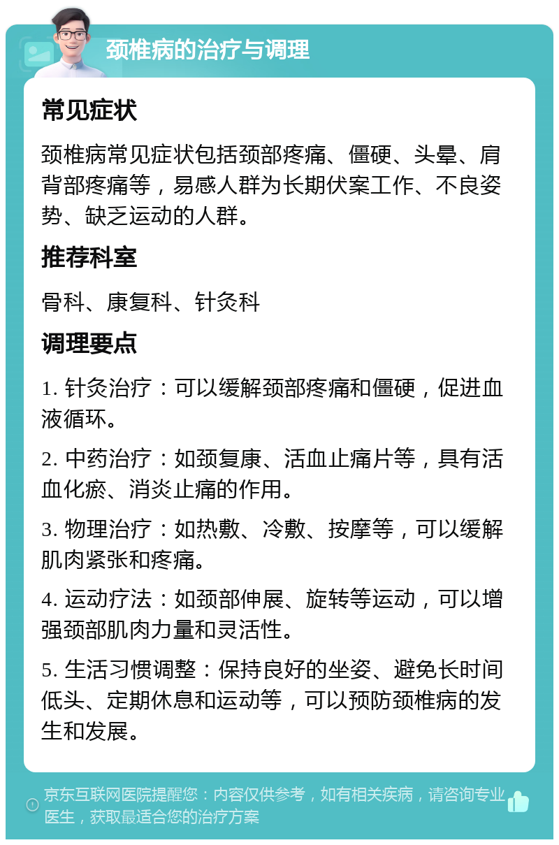 颈椎病的治疗与调理 常见症状 颈椎病常见症状包括颈部疼痛、僵硬、头晕、肩背部疼痛等，易感人群为长期伏案工作、不良姿势、缺乏运动的人群。 推荐科室 骨科、康复科、针灸科 调理要点 1. 针灸治疗：可以缓解颈部疼痛和僵硬，促进血液循环。 2. 中药治疗：如颈复康、活血止痛片等，具有活血化瘀、消炎止痛的作用。 3. 物理治疗：如热敷、冷敷、按摩等，可以缓解肌肉紧张和疼痛。 4. 运动疗法：如颈部伸展、旋转等运动，可以增强颈部肌肉力量和灵活性。 5. 生活习惯调整：保持良好的坐姿、避免长时间低头、定期休息和运动等，可以预防颈椎病的发生和发展。