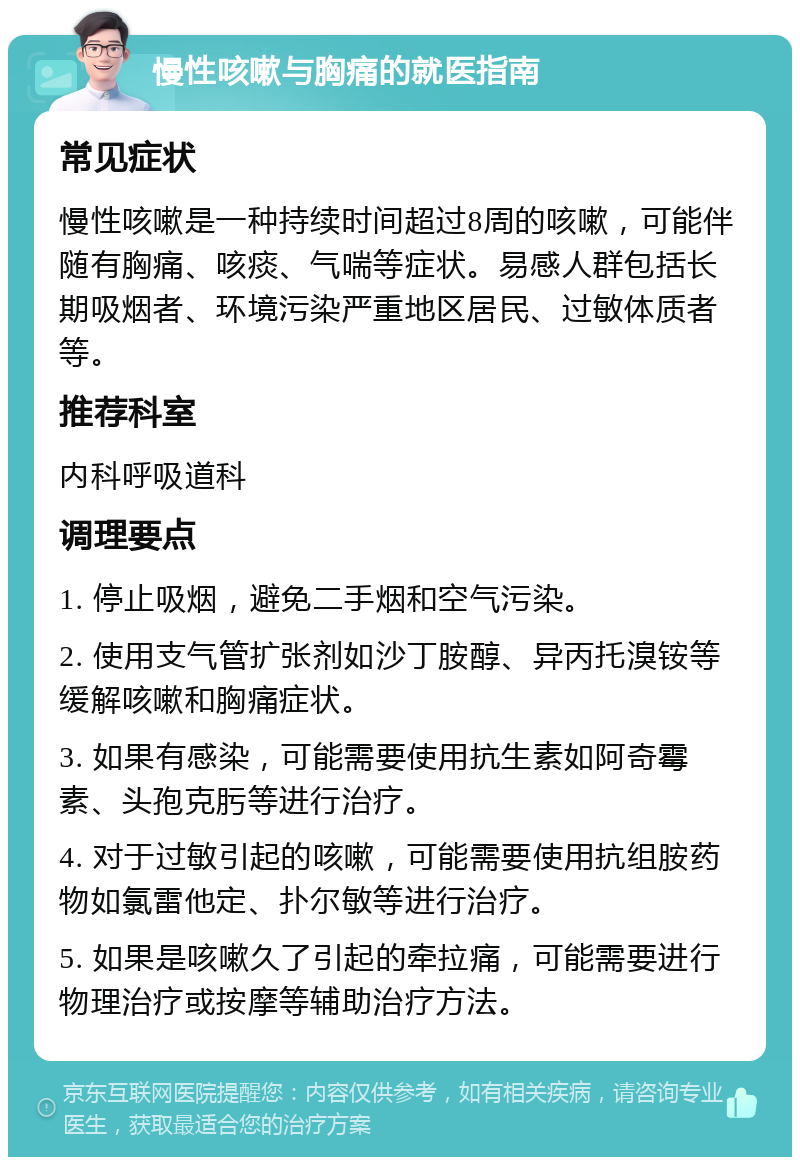 慢性咳嗽与胸痛的就医指南 常见症状 慢性咳嗽是一种持续时间超过8周的咳嗽，可能伴随有胸痛、咳痰、气喘等症状。易感人群包括长期吸烟者、环境污染严重地区居民、过敏体质者等。 推荐科室 内科呼吸道科 调理要点 1. 停止吸烟，避免二手烟和空气污染。 2. 使用支气管扩张剂如沙丁胺醇、异丙托溴铵等缓解咳嗽和胸痛症状。 3. 如果有感染，可能需要使用抗生素如阿奇霉素、头孢克肟等进行治疗。 4. 对于过敏引起的咳嗽，可能需要使用抗组胺药物如氯雷他定、扑尔敏等进行治疗。 5. 如果是咳嗽久了引起的牵拉痛，可能需要进行物理治疗或按摩等辅助治疗方法。