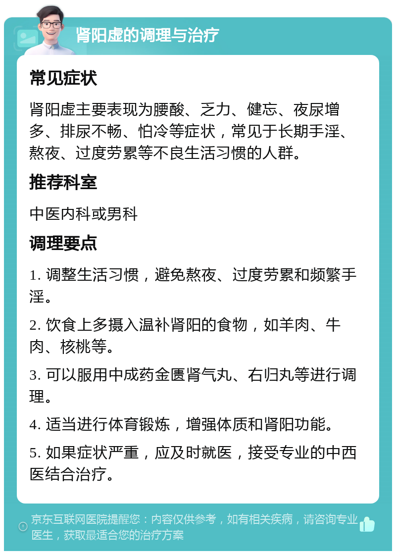 肾阳虚的调理与治疗 常见症状 肾阳虚主要表现为腰酸、乏力、健忘、夜尿增多、排尿不畅、怕冷等症状，常见于长期手淫、熬夜、过度劳累等不良生活习惯的人群。 推荐科室 中医内科或男科 调理要点 1. 调整生活习惯，避免熬夜、过度劳累和频繁手淫。 2. 饮食上多摄入温补肾阳的食物，如羊肉、牛肉、核桃等。 3. 可以服用中成药金匮肾气丸、右归丸等进行调理。 4. 适当进行体育锻炼，增强体质和肾阳功能。 5. 如果症状严重，应及时就医，接受专业的中西医结合治疗。