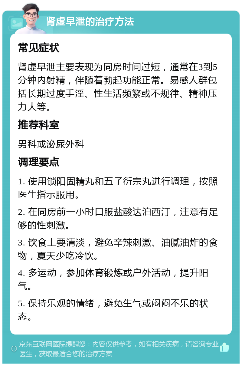 肾虚早泄的治疗方法 常见症状 肾虚早泄主要表现为同房时间过短，通常在3到5分钟内射精，伴随着勃起功能正常。易感人群包括长期过度手淫、性生活频繁或不规律、精神压力大等。 推荐科室 男科或泌尿外科 调理要点 1. 使用锁阳固精丸和五子衍宗丸进行调理，按照医生指示服用。 2. 在同房前一小时口服盐酸达泊西汀，注意有足够的性刺激。 3. 饮食上要清淡，避免辛辣刺激、油腻油炸的食物，夏天少吃冷饮。 4. 多运动，参加体育锻炼或户外活动，提升阳气。 5. 保持乐观的情绪，避免生气或闷闷不乐的状态。