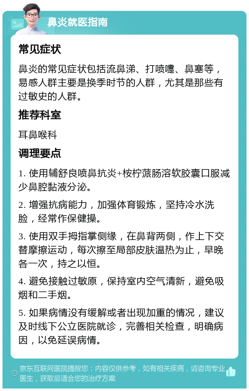 鼻炎就医指南 常见症状 鼻炎的常见症状包括流鼻涕、打喷嚏、鼻塞等，易感人群主要是换季时节的人群，尤其是那些有过敏史的人群。 推荐科室 耳鼻喉科 调理要点 1. 使用辅舒良喷鼻抗炎+桉柠蒎肠溶软胶囊口服减少鼻腔黏液分泌。 2. 增强抗病能力，加强体育锻炼，坚持冷水洗脸，经常作保健操。 3. 使用双手拇指掌侧缘，在鼻背两侧，作上下交替摩擦运动，每次擦至局部皮肤温热为止，早晚各一次，持之以恒。 4. 避免接触过敏原，保持室内空气清新，避免吸烟和二手烟。 5. 如果病情没有缓解或者出现加重的情况，建议及时线下公立医院就诊，完善相关检查，明确病因，以免延误病情。