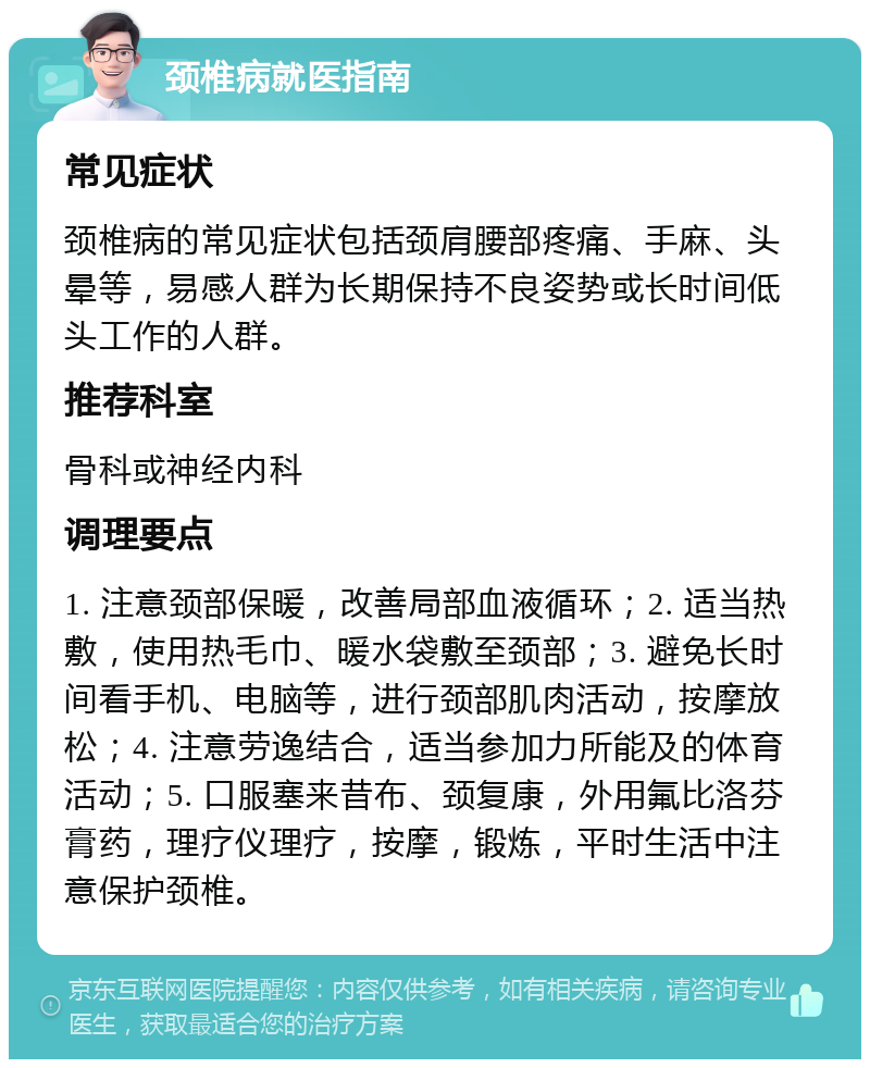 颈椎病就医指南 常见症状 颈椎病的常见症状包括颈肩腰部疼痛、手麻、头晕等，易感人群为长期保持不良姿势或长时间低头工作的人群。 推荐科室 骨科或神经内科 调理要点 1. 注意颈部保暖，改善局部血液循环；2. 适当热敷，使用热毛巾、暖水袋敷至颈部；3. 避免长时间看手机、电脑等，进行颈部肌肉活动，按摩放松；4. 注意劳逸结合，适当参加力所能及的体育活动；5. 口服塞来昔布、颈复康，外用氟比洛芬膏药，理疗仪理疗，按摩，锻炼，平时生活中注意保护颈椎。