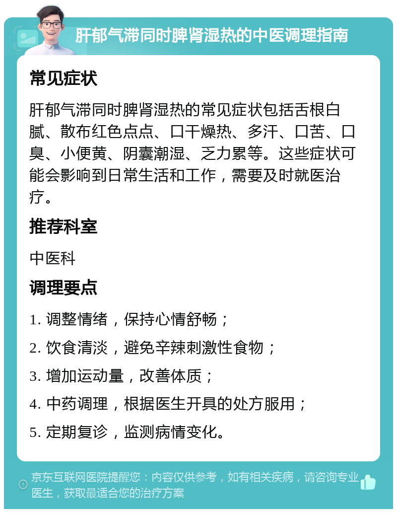 肝郁气滞同时脾肾湿热的中医调理指南 常见症状 肝郁气滞同时脾肾湿热的常见症状包括舌根白腻、散布红色点点、口干燥热、多汗、口苦、口臭、小便黄、阴囊潮湿、乏力累等。这些症状可能会影响到日常生活和工作，需要及时就医治疗。 推荐科室 中医科 调理要点 1. 调整情绪，保持心情舒畅； 2. 饮食清淡，避免辛辣刺激性食物； 3. 增加运动量，改善体质； 4. 中药调理，根据医生开具的处方服用； 5. 定期复诊，监测病情变化。