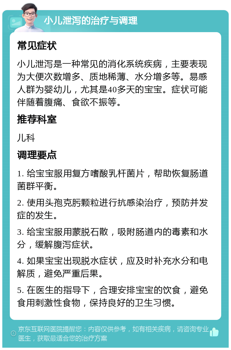 小儿泄泻的治疗与调理 常见症状 小儿泄泻是一种常见的消化系统疾病，主要表现为大便次数增多、质地稀薄、水分增多等。易感人群为婴幼儿，尤其是40多天的宝宝。症状可能伴随着腹痛、食欲不振等。 推荐科室 儿科 调理要点 1. 给宝宝服用复方嗜酸乳杆菌片，帮助恢复肠道菌群平衡。 2. 使用头孢克肟颗粒进行抗感染治疗，预防并发症的发生。 3. 给宝宝服用蒙脱石散，吸附肠道内的毒素和水分，缓解腹泻症状。 4. 如果宝宝出现脱水症状，应及时补充水分和电解质，避免严重后果。 5. 在医生的指导下，合理安排宝宝的饮食，避免食用刺激性食物，保持良好的卫生习惯。