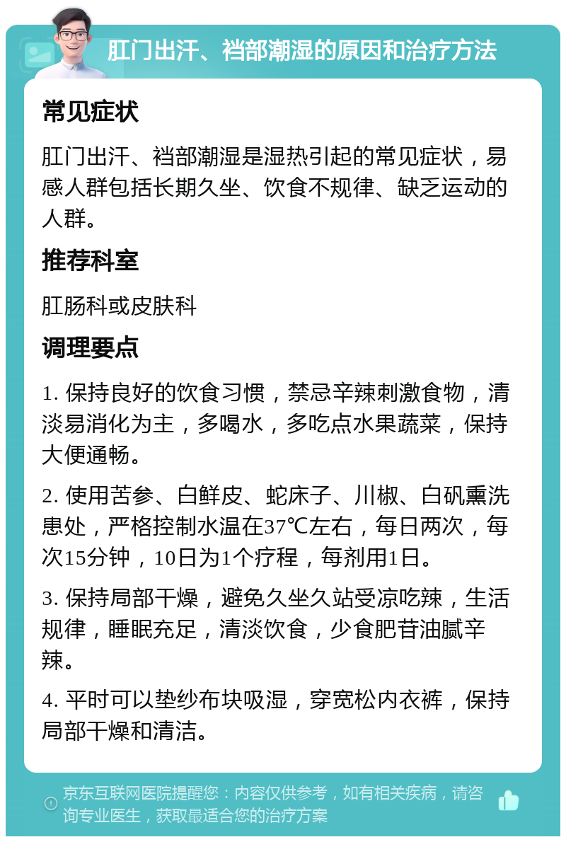 肛门出汗、裆部潮湿的原因和治疗方法 常见症状 肛门出汗、裆部潮湿是湿热引起的常见症状，易感人群包括长期久坐、饮食不规律、缺乏运动的人群。 推荐科室 肛肠科或皮肤科 调理要点 1. 保持良好的饮食习惯，禁忌辛辣刺激食物，清淡易消化为主，多喝水，多吃点水果蔬菜，保持大便通畅。 2. 使用苦参、白鲜皮、蛇床子、川椒、白矾熏洗患处，严格控制水温在37℃左右，每日两次，每次15分钟，10日为1个疗程，每剂用1日。 3. 保持局部干燥，避免久坐久站受凉吃辣，生活规律，睡眠充足，清淡饮食，少食肥苷油腻辛辣。 4. 平时可以垫纱布块吸湿，穿宽松内衣裤，保持局部干燥和清洁。