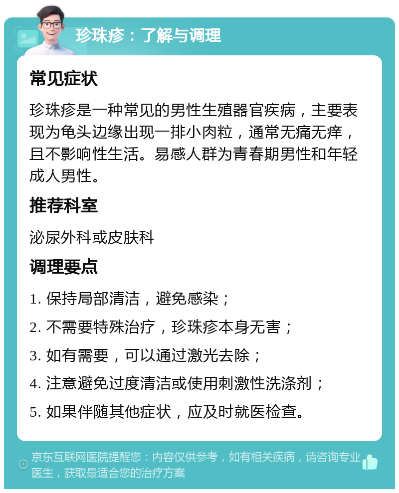 珍珠疹：了解与调理 常见症状 珍珠疹是一种常见的男性生殖器官疾病，主要表现为龟头边缘出现一排小肉粒，通常无痛无痒，且不影响性生活。易感人群为青春期男性和年轻成人男性。 推荐科室 泌尿外科或皮肤科 调理要点 1. 保持局部清洁，避免感染； 2. 不需要特殊治疗，珍珠疹本身无害； 3. 如有需要，可以通过激光去除； 4. 注意避免过度清洁或使用刺激性洗涤剂； 5. 如果伴随其他症状，应及时就医检查。