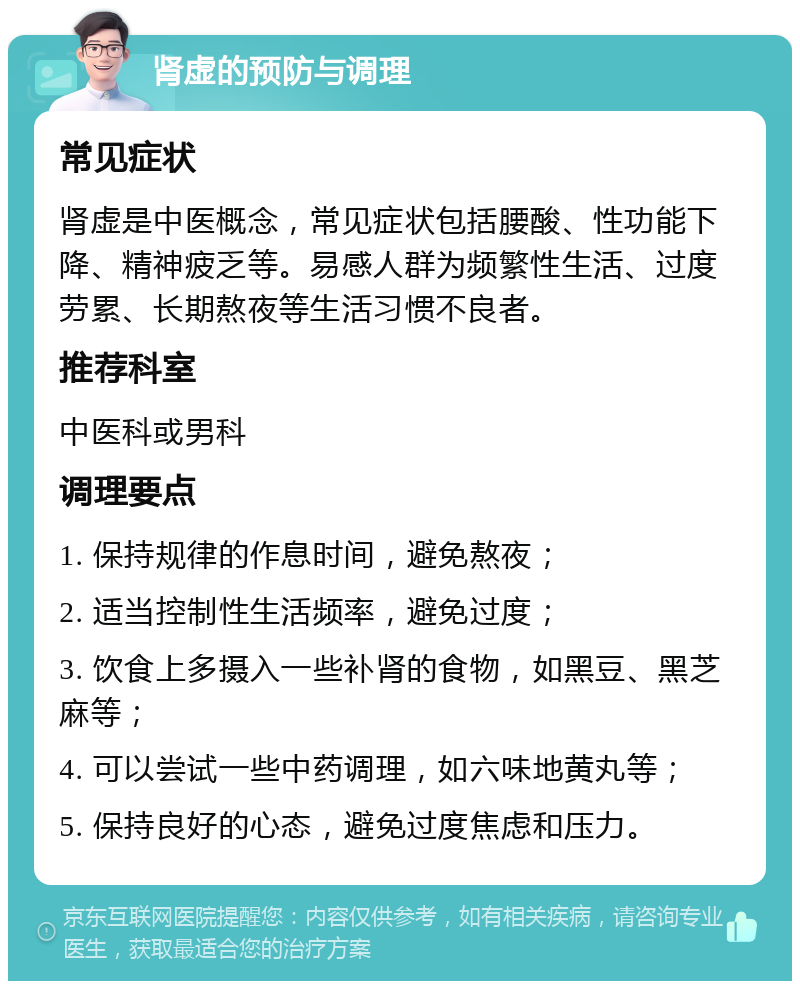 肾虚的预防与调理 常见症状 肾虚是中医概念，常见症状包括腰酸、性功能下降、精神疲乏等。易感人群为频繁性生活、过度劳累、长期熬夜等生活习惯不良者。 推荐科室 中医科或男科 调理要点 1. 保持规律的作息时间，避免熬夜； 2. 适当控制性生活频率，避免过度； 3. 饮食上多摄入一些补肾的食物，如黑豆、黑芝麻等； 4. 可以尝试一些中药调理，如六味地黄丸等； 5. 保持良好的心态，避免过度焦虑和压力。