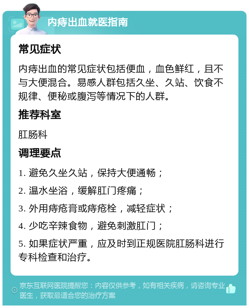 内痔出血就医指南 常见症状 内痔出血的常见症状包括便血，血色鲜红，且不与大便混合。易感人群包括久坐、久站、饮食不规律、便秘或腹泻等情况下的人群。 推荐科室 肛肠科 调理要点 1. 避免久坐久站，保持大便通畅； 2. 温水坐浴，缓解肛门疼痛； 3. 外用痔疮膏或痔疮栓，减轻症状； 4. 少吃辛辣食物，避免刺激肛门； 5. 如果症状严重，应及时到正规医院肛肠科进行专科检查和治疗。