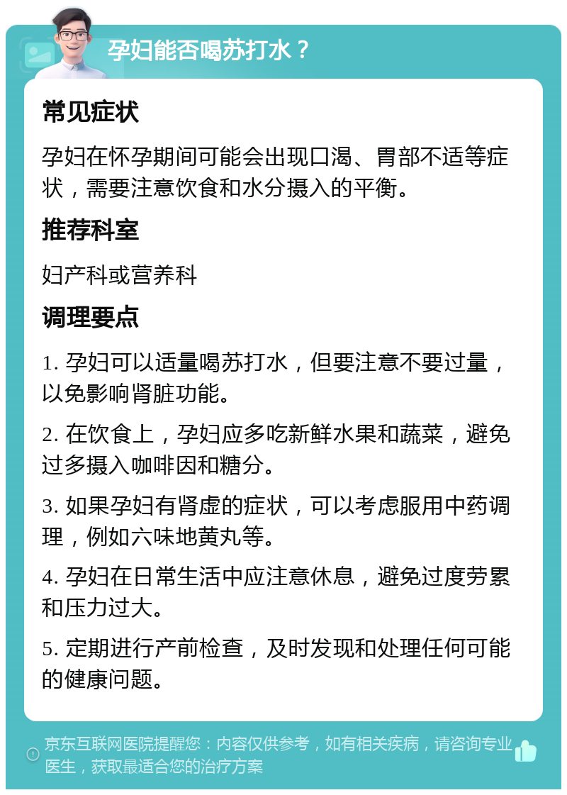 孕妇能否喝苏打水？ 常见症状 孕妇在怀孕期间可能会出现口渴、胃部不适等症状，需要注意饮食和水分摄入的平衡。 推荐科室 妇产科或营养科 调理要点 1. 孕妇可以适量喝苏打水，但要注意不要过量，以免影响肾脏功能。 2. 在饮食上，孕妇应多吃新鲜水果和蔬菜，避免过多摄入咖啡因和糖分。 3. 如果孕妇有肾虚的症状，可以考虑服用中药调理，例如六味地黄丸等。 4. 孕妇在日常生活中应注意休息，避免过度劳累和压力过大。 5. 定期进行产前检查，及时发现和处理任何可能的健康问题。