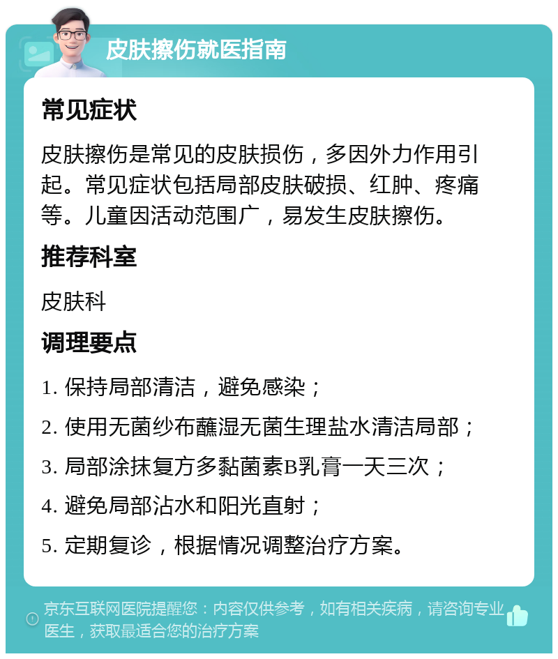 皮肤擦伤就医指南 常见症状 皮肤擦伤是常见的皮肤损伤，多因外力作用引起。常见症状包括局部皮肤破损、红肿、疼痛等。儿童因活动范围广，易发生皮肤擦伤。 推荐科室 皮肤科 调理要点 1. 保持局部清洁，避免感染； 2. 使用无菌纱布蘸湿无菌生理盐水清洁局部； 3. 局部涂抹复方多黏菌素B乳膏一天三次； 4. 避免局部沾水和阳光直射； 5. 定期复诊，根据情况调整治疗方案。