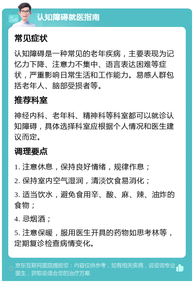 认知障碍就医指南 常见症状 认知障碍是一种常见的老年疾病，主要表现为记忆力下降、注意力不集中、语言表达困难等症状，严重影响日常生活和工作能力。易感人群包括老年人、脑部受损者等。 推荐科室 神经内科、老年科、精神科等科室都可以就诊认知障碍，具体选择科室应根据个人情况和医生建议而定。 调理要点 1. 注意休息，保持良好情绪，规律作息； 2. 保持室内空气湿润，清淡饮食易消化； 3. 适当饮水，避免食用辛、酸、麻、辣、油炸的食物； 4. 忌烟酒； 5. 注意保暖，服用医生开具的药物如思考林等，定期复诊检查病情变化。