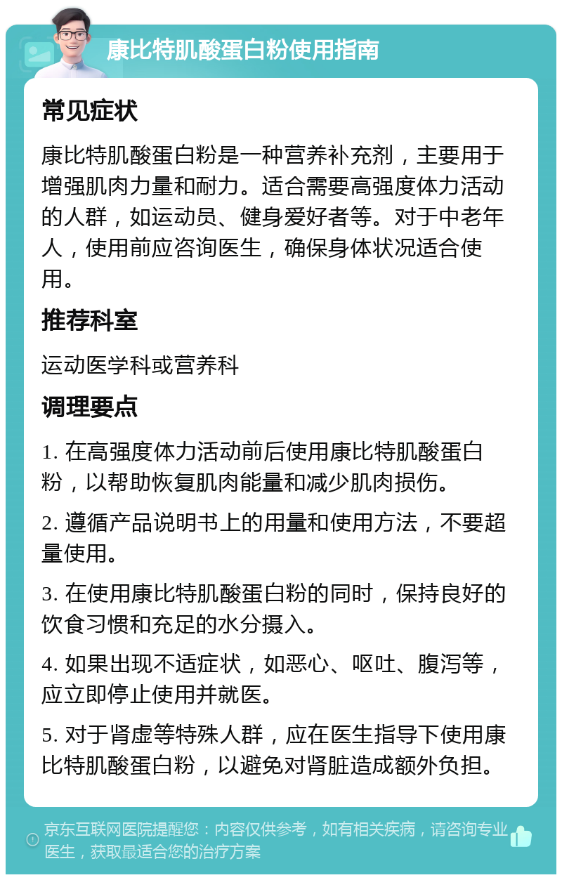 康比特肌酸蛋白粉使用指南 常见症状 康比特肌酸蛋白粉是一种营养补充剂，主要用于增强肌肉力量和耐力。适合需要高强度体力活动的人群，如运动员、健身爱好者等。对于中老年人，使用前应咨询医生，确保身体状况适合使用。 推荐科室 运动医学科或营养科 调理要点 1. 在高强度体力活动前后使用康比特肌酸蛋白粉，以帮助恢复肌肉能量和减少肌肉损伤。 2. 遵循产品说明书上的用量和使用方法，不要超量使用。 3. 在使用康比特肌酸蛋白粉的同时，保持良好的饮食习惯和充足的水分摄入。 4. 如果出现不适症状，如恶心、呕吐、腹泻等，应立即停止使用并就医。 5. 对于肾虚等特殊人群，应在医生指导下使用康比特肌酸蛋白粉，以避免对肾脏造成额外负担。