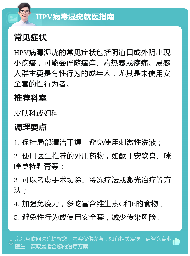 HPV病毒湿疣就医指南 常见症状 HPV病毒湿疣的常见症状包括阴道口或外阴出现小疙瘩，可能会伴随瘙痒、灼热感或疼痛。易感人群主要是有性行为的成年人，尤其是未使用安全套的性行为者。 推荐科室 皮肤科或妇科 调理要点 1. 保持局部清洁干燥，避免使用刺激性洗液； 2. 使用医生推荐的外用药物，如酞丁安软膏、咪喹莫特乳膏等； 3. 可以考虑手术切除、冷冻疗法或激光治疗等方法； 4. 加强免疫力，多吃富含维生素C和E的食物； 5. 避免性行为或使用安全套，减少传染风险。