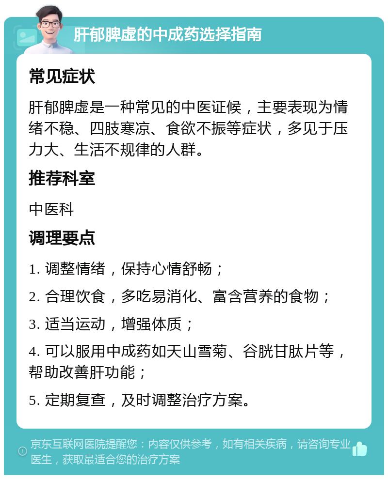 肝郁脾虚的中成药选择指南 常见症状 肝郁脾虚是一种常见的中医证候，主要表现为情绪不稳、四肢寒凉、食欲不振等症状，多见于压力大、生活不规律的人群。 推荐科室 中医科 调理要点 1. 调整情绪，保持心情舒畅； 2. 合理饮食，多吃易消化、富含营养的食物； 3. 适当运动，增强体质； 4. 可以服用中成药如天山雪菊、谷胱甘肽片等，帮助改善肝功能； 5. 定期复查，及时调整治疗方案。