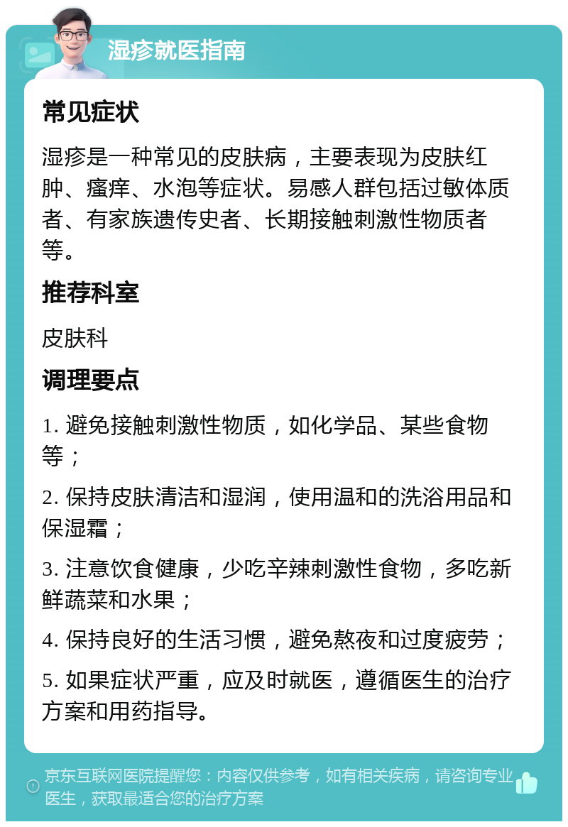 湿疹就医指南 常见症状 湿疹是一种常见的皮肤病，主要表现为皮肤红肿、瘙痒、水泡等症状。易感人群包括过敏体质者、有家族遗传史者、长期接触刺激性物质者等。 推荐科室 皮肤科 调理要点 1. 避免接触刺激性物质，如化学品、某些食物等； 2. 保持皮肤清洁和湿润，使用温和的洗浴用品和保湿霜； 3. 注意饮食健康，少吃辛辣刺激性食物，多吃新鲜蔬菜和水果； 4. 保持良好的生活习惯，避免熬夜和过度疲劳； 5. 如果症状严重，应及时就医，遵循医生的治疗方案和用药指导。