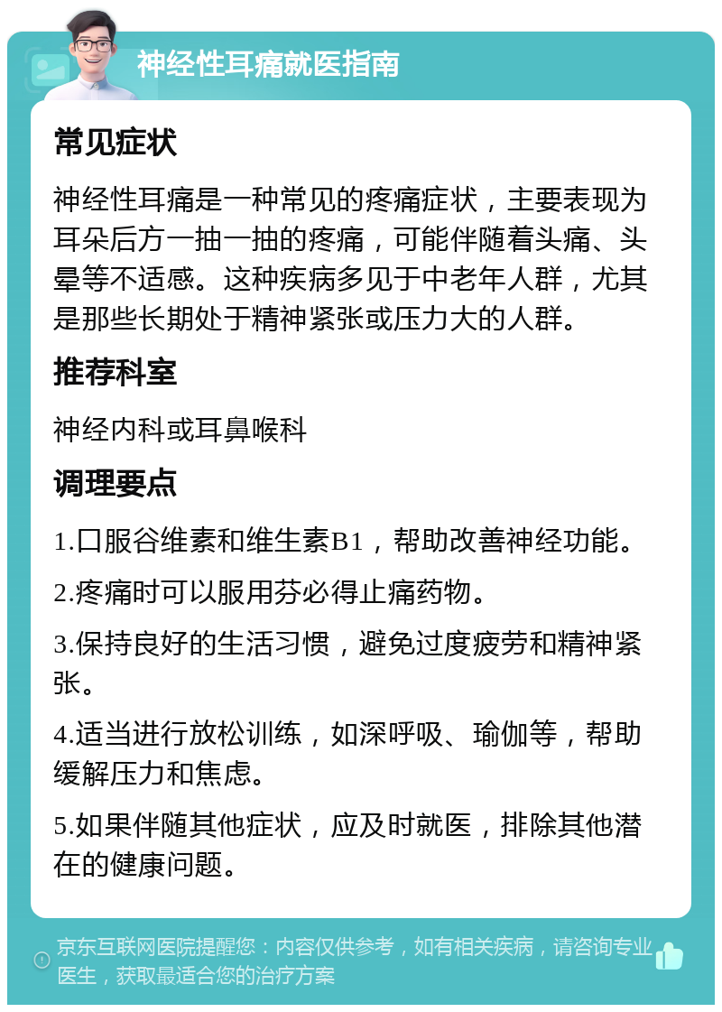 神经性耳痛就医指南 常见症状 神经性耳痛是一种常见的疼痛症状，主要表现为耳朵后方一抽一抽的疼痛，可能伴随着头痛、头晕等不适感。这种疾病多见于中老年人群，尤其是那些长期处于精神紧张或压力大的人群。 推荐科室 神经内科或耳鼻喉科 调理要点 1.口服谷维素和维生素B1，帮助改善神经功能。 2.疼痛时可以服用芬必得止痛药物。 3.保持良好的生活习惯，避免过度疲劳和精神紧张。 4.适当进行放松训练，如深呼吸、瑜伽等，帮助缓解压力和焦虑。 5.如果伴随其他症状，应及时就医，排除其他潜在的健康问题。