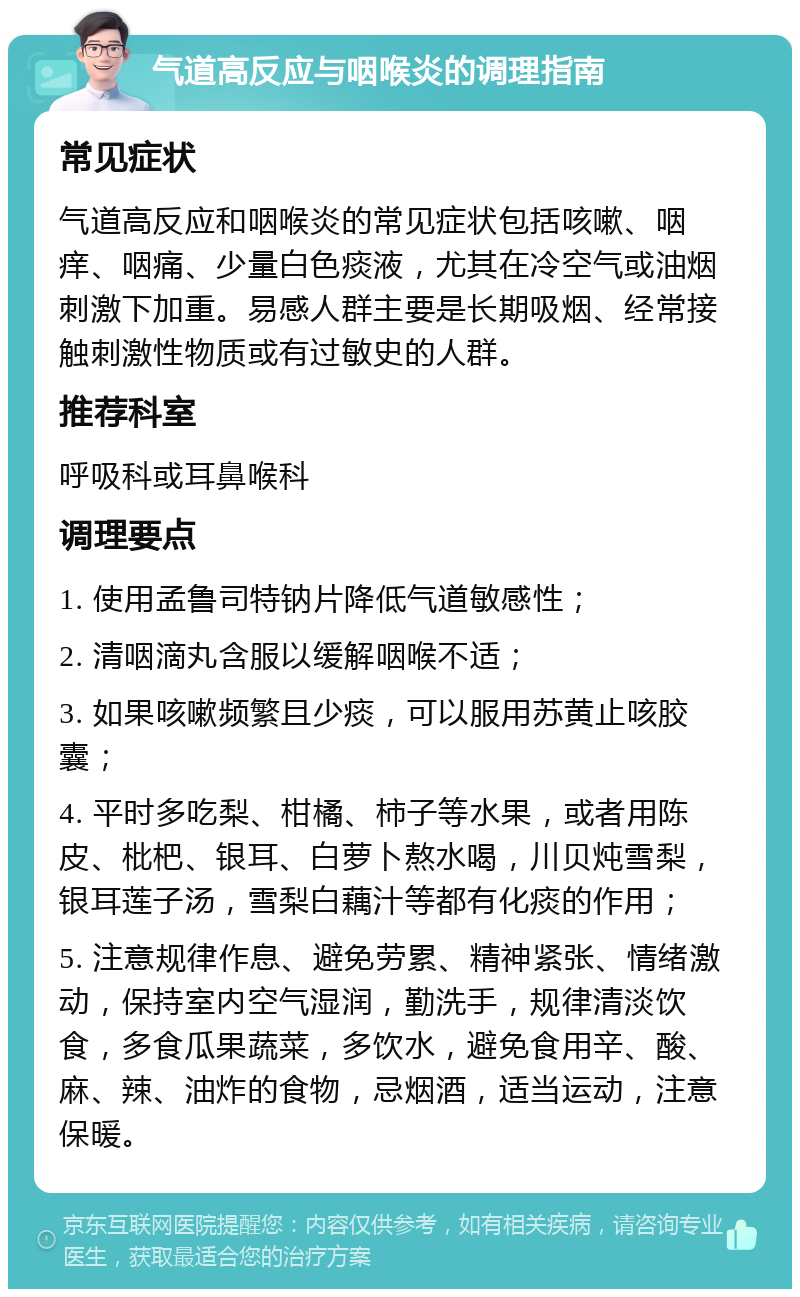 气道高反应与咽喉炎的调理指南 常见症状 气道高反应和咽喉炎的常见症状包括咳嗽、咽痒、咽痛、少量白色痰液，尤其在冷空气或油烟刺激下加重。易感人群主要是长期吸烟、经常接触刺激性物质或有过敏史的人群。 推荐科室 呼吸科或耳鼻喉科 调理要点 1. 使用孟鲁司特钠片降低气道敏感性； 2. 清咽滴丸含服以缓解咽喉不适； 3. 如果咳嗽频繁且少痰，可以服用苏黄止咳胶囊； 4. 平时多吃梨、柑橘、柿子等水果，或者用陈皮、枇杷、银耳、白萝卜熬水喝，川贝炖雪梨，银耳莲子汤，雪梨白藕汁等都有化痰的作用； 5. 注意规律作息、避免劳累、精神紧张、情绪激动，保持室内空气湿润，勤洗手，规律清淡饮食，多食瓜果蔬菜，多饮水，避免食用辛、酸、麻、辣、油炸的食物，忌烟酒，适当运动，注意保暖。