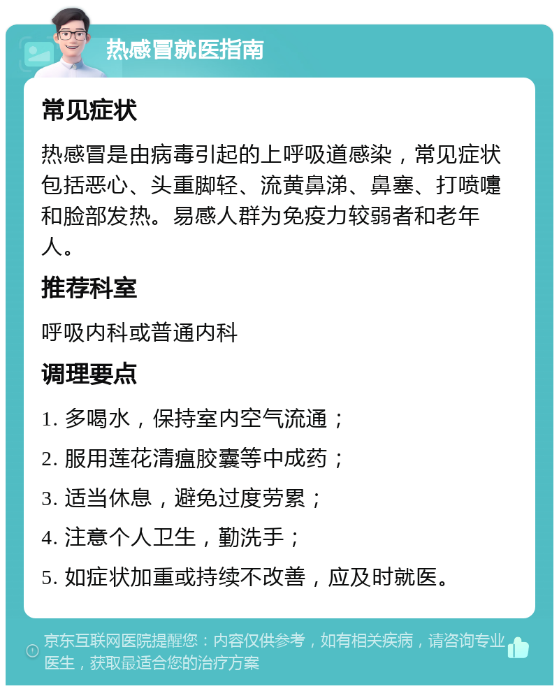 热感冒就医指南 常见症状 热感冒是由病毒引起的上呼吸道感染，常见症状包括恶心、头重脚轻、流黄鼻涕、鼻塞、打喷嚏和脸部发热。易感人群为免疫力较弱者和老年人。 推荐科室 呼吸内科或普通内科 调理要点 1. 多喝水，保持室内空气流通； 2. 服用莲花清瘟胶囊等中成药； 3. 适当休息，避免过度劳累； 4. 注意个人卫生，勤洗手； 5. 如症状加重或持续不改善，应及时就医。