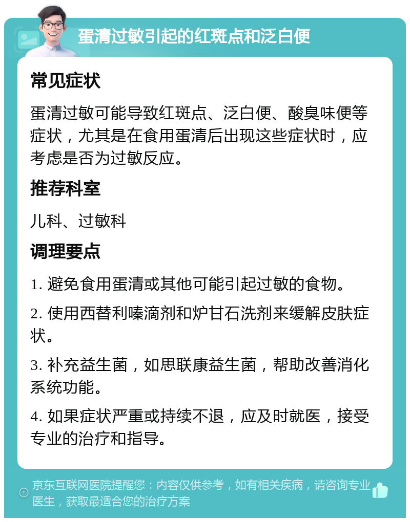 蛋清过敏引起的红斑点和泛白便 常见症状 蛋清过敏可能导致红斑点、泛白便、酸臭味便等症状，尤其是在食用蛋清后出现这些症状时，应考虑是否为过敏反应。 推荐科室 儿科、过敏科 调理要点 1. 避免食用蛋清或其他可能引起过敏的食物。 2. 使用西替利嗪滴剂和炉甘石洗剂来缓解皮肤症状。 3. 补充益生菌，如思联康益生菌，帮助改善消化系统功能。 4. 如果症状严重或持续不退，应及时就医，接受专业的治疗和指导。