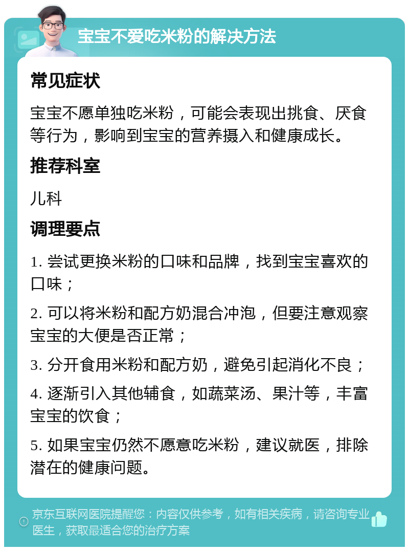 宝宝不爱吃米粉的解决方法 常见症状 宝宝不愿单独吃米粉，可能会表现出挑食、厌食等行为，影响到宝宝的营养摄入和健康成长。 推荐科室 儿科 调理要点 1. 尝试更换米粉的口味和品牌，找到宝宝喜欢的口味； 2. 可以将米粉和配方奶混合冲泡，但要注意观察宝宝的大便是否正常； 3. 分开食用米粉和配方奶，避免引起消化不良； 4. 逐渐引入其他辅食，如蔬菜汤、果汁等，丰富宝宝的饮食； 5. 如果宝宝仍然不愿意吃米粉，建议就医，排除潜在的健康问题。