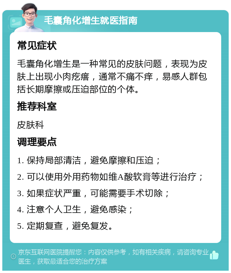 毛囊角化增生就医指南 常见症状 毛囊角化增生是一种常见的皮肤问题，表现为皮肤上出现小肉疙瘩，通常不痛不痒，易感人群包括长期摩擦或压迫部位的个体。 推荐科室 皮肤科 调理要点 1. 保持局部清洁，避免摩擦和压迫； 2. 可以使用外用药物如维A酸软膏等进行治疗； 3. 如果症状严重，可能需要手术切除； 4. 注意个人卫生，避免感染； 5. 定期复查，避免复发。