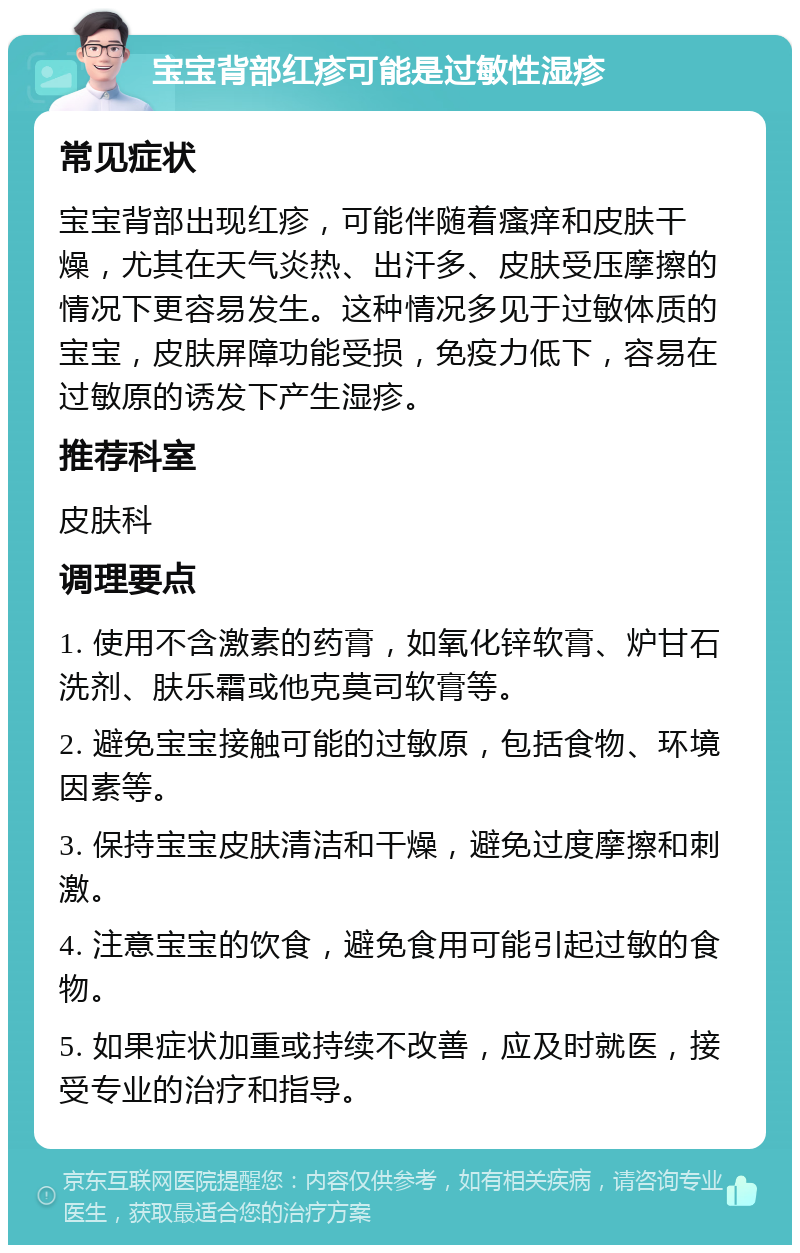 宝宝背部红疹可能是过敏性湿疹 常见症状 宝宝背部出现红疹，可能伴随着瘙痒和皮肤干燥，尤其在天气炎热、出汗多、皮肤受压摩擦的情况下更容易发生。这种情况多见于过敏体质的宝宝，皮肤屏障功能受损，免疫力低下，容易在过敏原的诱发下产生湿疹。 推荐科室 皮肤科 调理要点 1. 使用不含激素的药膏，如氧化锌软膏、炉甘石洗剂、肤乐霜或他克莫司软膏等。 2. 避免宝宝接触可能的过敏原，包括食物、环境因素等。 3. 保持宝宝皮肤清洁和干燥，避免过度摩擦和刺激。 4. 注意宝宝的饮食，避免食用可能引起过敏的食物。 5. 如果症状加重或持续不改善，应及时就医，接受专业的治疗和指导。