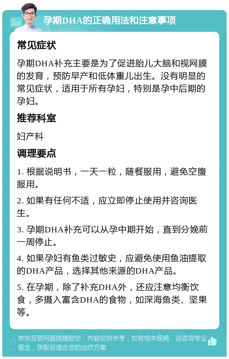 孕期DHA的正确用法和注意事项 常见症状 孕期DHA补充主要是为了促进胎儿大脑和视网膜的发育，预防早产和低体重儿出生。没有明显的常见症状，适用于所有孕妇，特别是孕中后期的孕妇。 推荐科室 妇产科 调理要点 1. 根据说明书，一天一粒，随餐服用，避免空腹服用。 2. 如果有任何不适，应立即停止使用并咨询医生。 3. 孕期DHA补充可以从孕中期开始，直到分娩前一周停止。 4. 如果孕妇有鱼类过敏史，应避免使用鱼油提取的DHA产品，选择其他来源的DHA产品。 5. 在孕期，除了补充DHA外，还应注意均衡饮食，多摄入富含DHA的食物，如深海鱼类、坚果等。