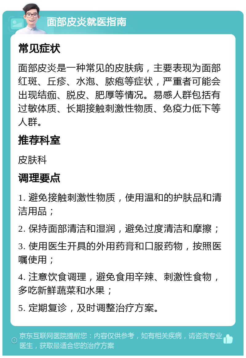 面部皮炎就医指南 常见症状 面部皮炎是一种常见的皮肤病，主要表现为面部红斑、丘疹、水泡、脓疱等症状，严重者可能会出现结痂、脱皮、肥厚等情况。易感人群包括有过敏体质、长期接触刺激性物质、免疫力低下等人群。 推荐科室 皮肤科 调理要点 1. 避免接触刺激性物质，使用温和的护肤品和清洁用品； 2. 保持面部清洁和湿润，避免过度清洁和摩擦； 3. 使用医生开具的外用药膏和口服药物，按照医嘱使用； 4. 注意饮食调理，避免食用辛辣、刺激性食物，多吃新鲜蔬菜和水果； 5. 定期复诊，及时调整治疗方案。