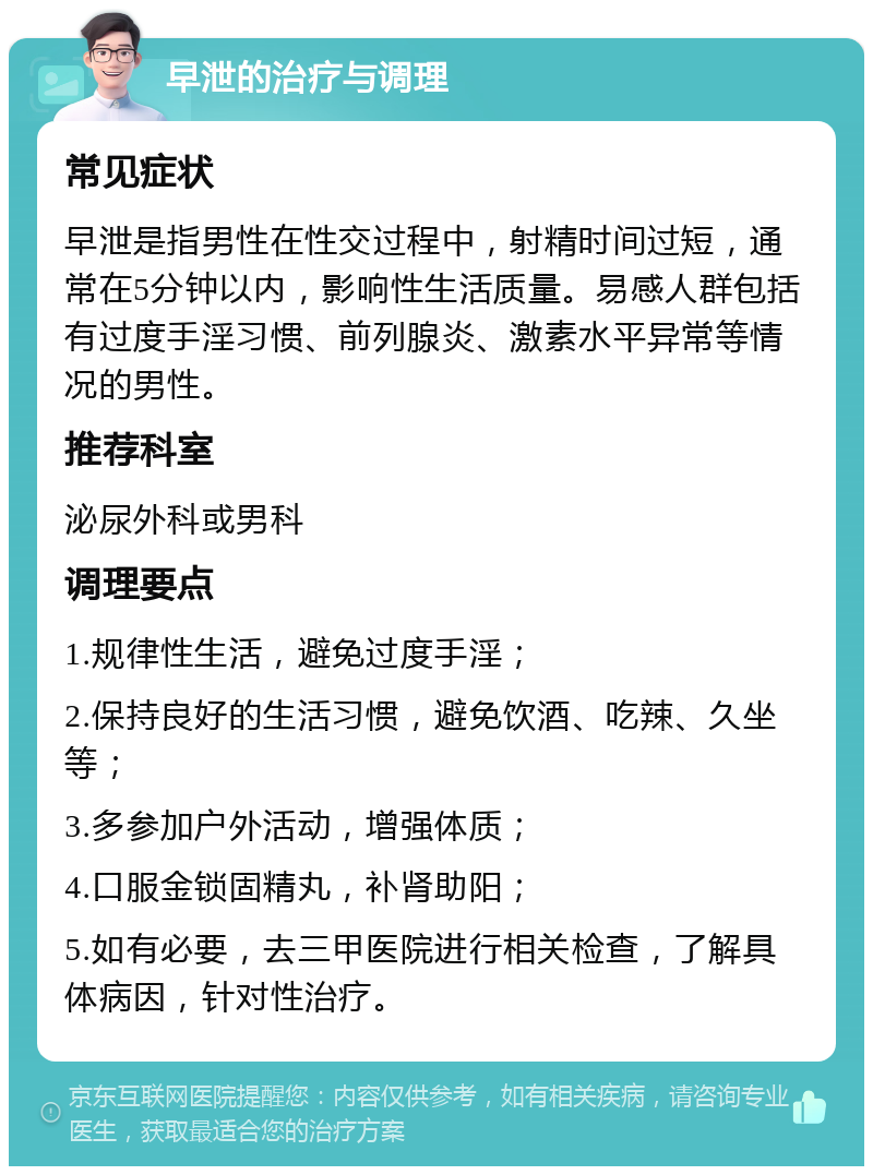 早泄的治疗与调理 常见症状 早泄是指男性在性交过程中，射精时间过短，通常在5分钟以内，影响性生活质量。易感人群包括有过度手淫习惯、前列腺炎、激素水平异常等情况的男性。 推荐科室 泌尿外科或男科 调理要点 1.规律性生活，避免过度手淫； 2.保持良好的生活习惯，避免饮酒、吃辣、久坐等； 3.多参加户外活动，增强体质； 4.口服金锁固精丸，补肾助阳； 5.如有必要，去三甲医院进行相关检查，了解具体病因，针对性治疗。