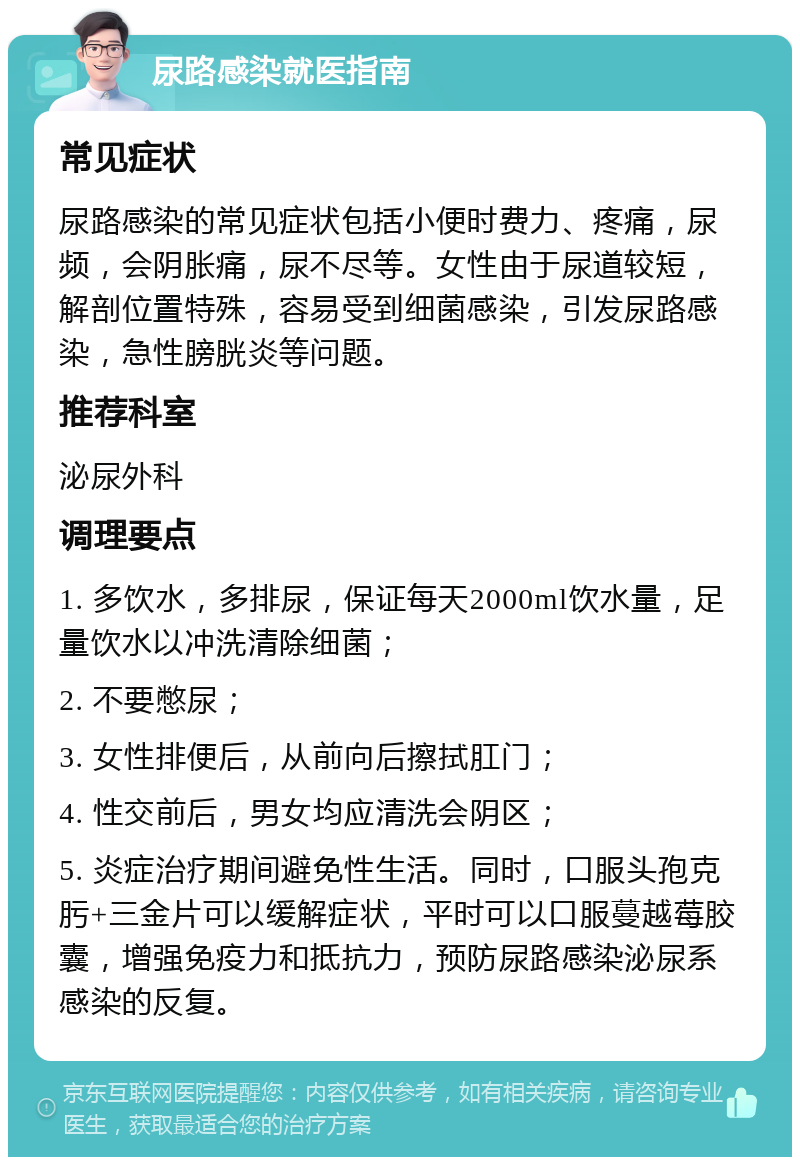 尿路感染就医指南 常见症状 尿路感染的常见症状包括小便时费力、疼痛，尿频，会阴胀痛，尿不尽等。女性由于尿道较短，解剖位置特殊，容易受到细菌感染，引发尿路感染，急性膀胱炎等问题。 推荐科室 泌尿外科 调理要点 1. 多饮水，多排尿，保证每天2000ml饮水量，足量饮水以冲洗清除细菌； 2. 不要憋尿； 3. 女性排便后，从前向后擦拭肛门； 4. 性交前后，男女均应清洗会阴区； 5. 炎症治疗期间避免性生活。同时，口服头孢克肟+三金片可以缓解症状，平时可以口服蔓越莓胶囊，增强免疫力和抵抗力，预防尿路感染泌尿系感染的反复。