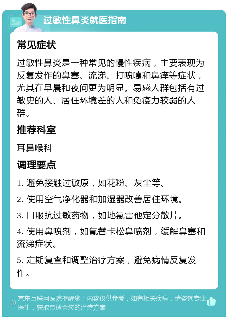 过敏性鼻炎就医指南 常见症状 过敏性鼻炎是一种常见的慢性疾病，主要表现为反复发作的鼻塞、流涕、打喷嚏和鼻痒等症状，尤其在早晨和夜间更为明显。易感人群包括有过敏史的人、居住环境差的人和免疫力较弱的人群。 推荐科室 耳鼻喉科 调理要点 1. 避免接触过敏原，如花粉、灰尘等。 2. 使用空气净化器和加湿器改善居住环境。 3. 口服抗过敏药物，如地氯雷他定分散片。 4. 使用鼻喷剂，如氟替卡松鼻喷剂，缓解鼻塞和流涕症状。 5. 定期复查和调整治疗方案，避免病情反复发作。