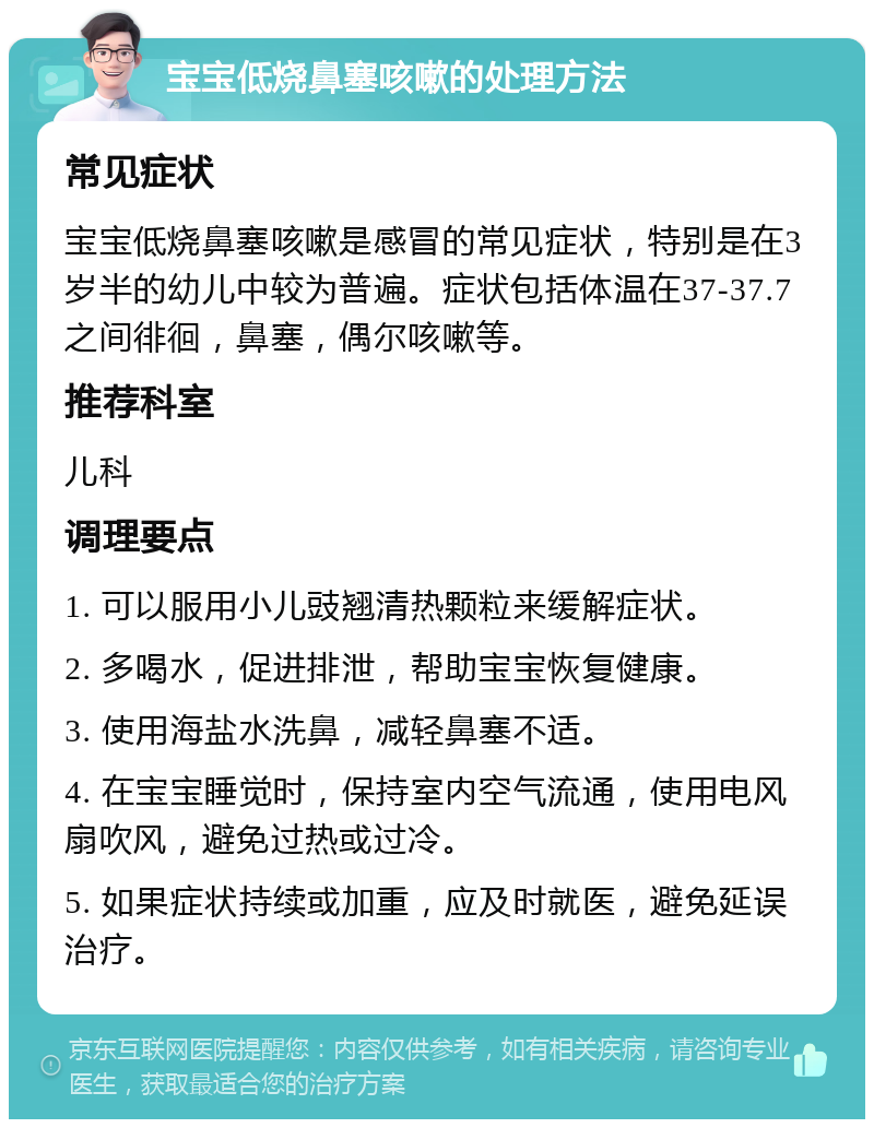 宝宝低烧鼻塞咳嗽的处理方法 常见症状 宝宝低烧鼻塞咳嗽是感冒的常见症状，特别是在3岁半的幼儿中较为普遍。症状包括体温在37-37.7之间徘徊，鼻塞，偶尔咳嗽等。 推荐科室 儿科 调理要点 1. 可以服用小儿豉翘清热颗粒来缓解症状。 2. 多喝水，促进排泄，帮助宝宝恢复健康。 3. 使用海盐水洗鼻，减轻鼻塞不适。 4. 在宝宝睡觉时，保持室内空气流通，使用电风扇吹风，避免过热或过冷。 5. 如果症状持续或加重，应及时就医，避免延误治疗。