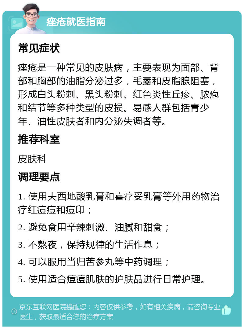 痤疮就医指南 常见症状 痤疮是一种常见的皮肤病，主要表现为面部、背部和胸部的油脂分泌过多，毛囊和皮脂腺阻塞，形成白头粉刺、黑头粉刺、红色炎性丘疹、脓疱和结节等多种类型的皮损。易感人群包括青少年、油性皮肤者和内分泌失调者等。 推荐科室 皮肤科 调理要点 1. 使用夫西地酸乳膏和喜疗妥乳膏等外用药物治疗红痘痘和痘印； 2. 避免食用辛辣刺激、油腻和甜食； 3. 不熬夜，保持规律的生活作息； 4. 可以服用当归苦参丸等中药调理； 5. 使用适合痘痘肌肤的护肤品进行日常护理。