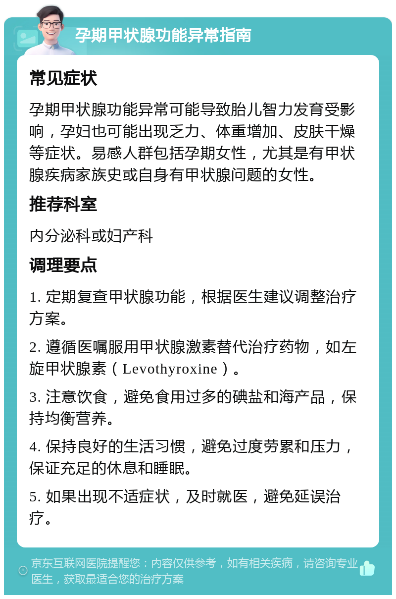 孕期甲状腺功能异常指南 常见症状 孕期甲状腺功能异常可能导致胎儿智力发育受影响，孕妇也可能出现乏力、体重增加、皮肤干燥等症状。易感人群包括孕期女性，尤其是有甲状腺疾病家族史或自身有甲状腺问题的女性。 推荐科室 内分泌科或妇产科 调理要点 1. 定期复查甲状腺功能，根据医生建议调整治疗方案。 2. 遵循医嘱服用甲状腺激素替代治疗药物，如左旋甲状腺素（Levothyroxine）。 3. 注意饮食，避免食用过多的碘盐和海产品，保持均衡营养。 4. 保持良好的生活习惯，避免过度劳累和压力，保证充足的休息和睡眠。 5. 如果出现不适症状，及时就医，避免延误治疗。