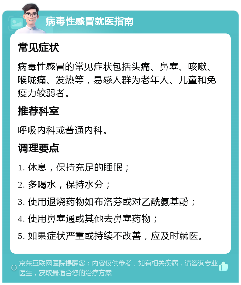 病毒性感冒就医指南 常见症状 病毒性感冒的常见症状包括头痛、鼻塞、咳嗽、喉咙痛、发热等，易感人群为老年人、儿童和免疫力较弱者。 推荐科室 呼吸内科或普通内科。 调理要点 1. 休息，保持充足的睡眠； 2. 多喝水，保持水分； 3. 使用退烧药物如布洛芬或对乙酰氨基酚； 4. 使用鼻塞通或其他去鼻塞药物； 5. 如果症状严重或持续不改善，应及时就医。