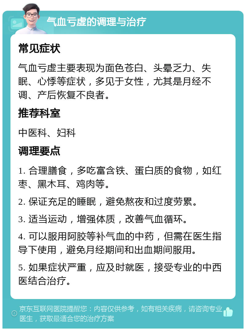 气血亏虚的调理与治疗 常见症状 气血亏虚主要表现为面色苍白、头晕乏力、失眠、心悸等症状，多见于女性，尤其是月经不调、产后恢复不良者。 推荐科室 中医科、妇科 调理要点 1. 合理膳食，多吃富含铁、蛋白质的食物，如红枣、黑木耳、鸡肉等。 2. 保证充足的睡眠，避免熬夜和过度劳累。 3. 适当运动，增强体质，改善气血循环。 4. 可以服用阿胶等补气血的中药，但需在医生指导下使用，避免月经期间和出血期间服用。 5. 如果症状严重，应及时就医，接受专业的中西医结合治疗。