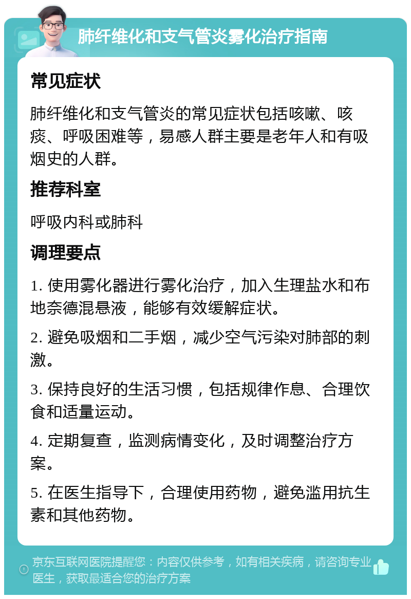 肺纤维化和支气管炎雾化治疗指南 常见症状 肺纤维化和支气管炎的常见症状包括咳嗽、咳痰、呼吸困难等，易感人群主要是老年人和有吸烟史的人群。 推荐科室 呼吸内科或肺科 调理要点 1. 使用雾化器进行雾化治疗，加入生理盐水和布地奈德混悬液，能够有效缓解症状。 2. 避免吸烟和二手烟，减少空气污染对肺部的刺激。 3. 保持良好的生活习惯，包括规律作息、合理饮食和适量运动。 4. 定期复查，监测病情变化，及时调整治疗方案。 5. 在医生指导下，合理使用药物，避免滥用抗生素和其他药物。