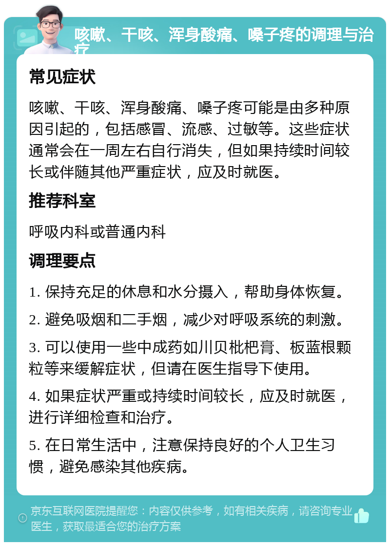 咳嗽、干咳、浑身酸痛、嗓子疼的调理与治疗 常见症状 咳嗽、干咳、浑身酸痛、嗓子疼可能是由多种原因引起的，包括感冒、流感、过敏等。这些症状通常会在一周左右自行消失，但如果持续时间较长或伴随其他严重症状，应及时就医。 推荐科室 呼吸内科或普通内科 调理要点 1. 保持充足的休息和水分摄入，帮助身体恢复。 2. 避免吸烟和二手烟，减少对呼吸系统的刺激。 3. 可以使用一些中成药如川贝枇杷膏、板蓝根颗粒等来缓解症状，但请在医生指导下使用。 4. 如果症状严重或持续时间较长，应及时就医，进行详细检查和治疗。 5. 在日常生活中，注意保持良好的个人卫生习惯，避免感染其他疾病。