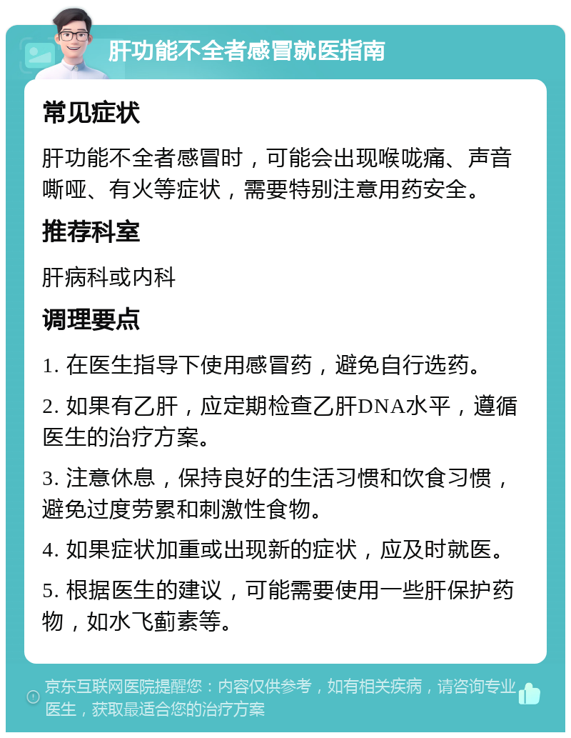 肝功能不全者感冒就医指南 常见症状 肝功能不全者感冒时，可能会出现喉咙痛、声音嘶哑、有火等症状，需要特别注意用药安全。 推荐科室 肝病科或内科 调理要点 1. 在医生指导下使用感冒药，避免自行选药。 2. 如果有乙肝，应定期检查乙肝DNA水平，遵循医生的治疗方案。 3. 注意休息，保持良好的生活习惯和饮食习惯，避免过度劳累和刺激性食物。 4. 如果症状加重或出现新的症状，应及时就医。 5. 根据医生的建议，可能需要使用一些肝保护药物，如水飞蓟素等。