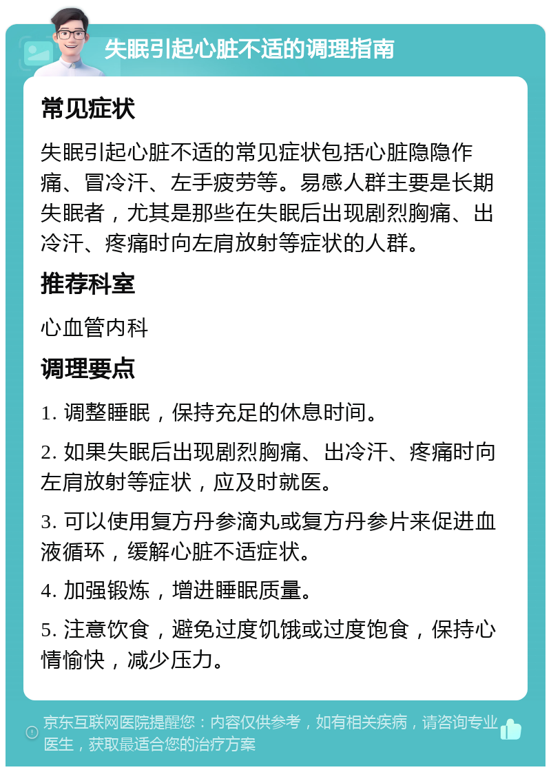 失眠引起心脏不适的调理指南 常见症状 失眠引起心脏不适的常见症状包括心脏隐隐作痛、冒冷汗、左手疲劳等。易感人群主要是长期失眠者，尤其是那些在失眠后出现剧烈胸痛、出冷汗、疼痛时向左肩放射等症状的人群。 推荐科室 心血管内科 调理要点 1. 调整睡眠，保持充足的休息时间。 2. 如果失眠后出现剧烈胸痛、出冷汗、疼痛时向左肩放射等症状，应及时就医。 3. 可以使用复方丹参滴丸或复方丹参片来促进血液循环，缓解心脏不适症状。 4. 加强锻炼，增进睡眠质量。 5. 注意饮食，避免过度饥饿或过度饱食，保持心情愉快，减少压力。