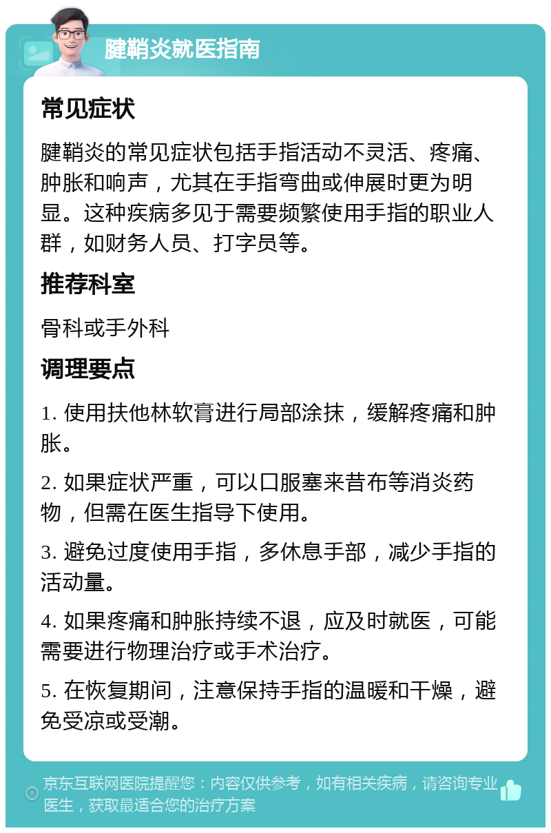 腱鞘炎就医指南 常见症状 腱鞘炎的常见症状包括手指活动不灵活、疼痛、肿胀和响声，尤其在手指弯曲或伸展时更为明显。这种疾病多见于需要频繁使用手指的职业人群，如财务人员、打字员等。 推荐科室 骨科或手外科 调理要点 1. 使用扶他林软膏进行局部涂抹，缓解疼痛和肿胀。 2. 如果症状严重，可以口服塞来昔布等消炎药物，但需在医生指导下使用。 3. 避免过度使用手指，多休息手部，减少手指的活动量。 4. 如果疼痛和肿胀持续不退，应及时就医，可能需要进行物理治疗或手术治疗。 5. 在恢复期间，注意保持手指的温暖和干燥，避免受凉或受潮。