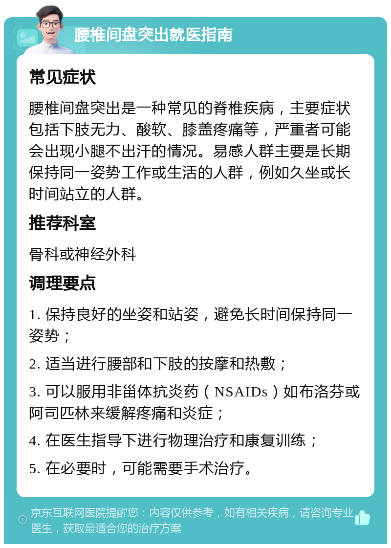 腰椎间盘突出就医指南 常见症状 腰椎间盘突出是一种常见的脊椎疾病，主要症状包括下肢无力、酸软、膝盖疼痛等，严重者可能会出现小腿不出汗的情况。易感人群主要是长期保持同一姿势工作或生活的人群，例如久坐或长时间站立的人群。 推荐科室 骨科或神经外科 调理要点 1. 保持良好的坐姿和站姿，避免长时间保持同一姿势； 2. 适当进行腰部和下肢的按摩和热敷； 3. 可以服用非甾体抗炎药（NSAIDs）如布洛芬或阿司匹林来缓解疼痛和炎症； 4. 在医生指导下进行物理治疗和康复训练； 5. 在必要时，可能需要手术治疗。