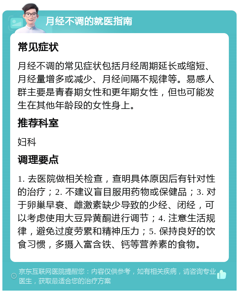 月经不调的就医指南 常见症状 月经不调的常见症状包括月经周期延长或缩短、月经量增多或减少、月经间隔不规律等。易感人群主要是青春期女性和更年期女性，但也可能发生在其他年龄段的女性身上。 推荐科室 妇科 调理要点 1. 去医院做相关检查，查明具体原因后有针对性的治疗；2. 不建议盲目服用药物或保健品；3. 对于卵巢早衰、雌激素缺少导致的少经、闭经，可以考虑使用大豆异黄酮进行调节；4. 注意生活规律，避免过度劳累和精神压力；5. 保持良好的饮食习惯，多摄入富含铁、钙等营养素的食物。