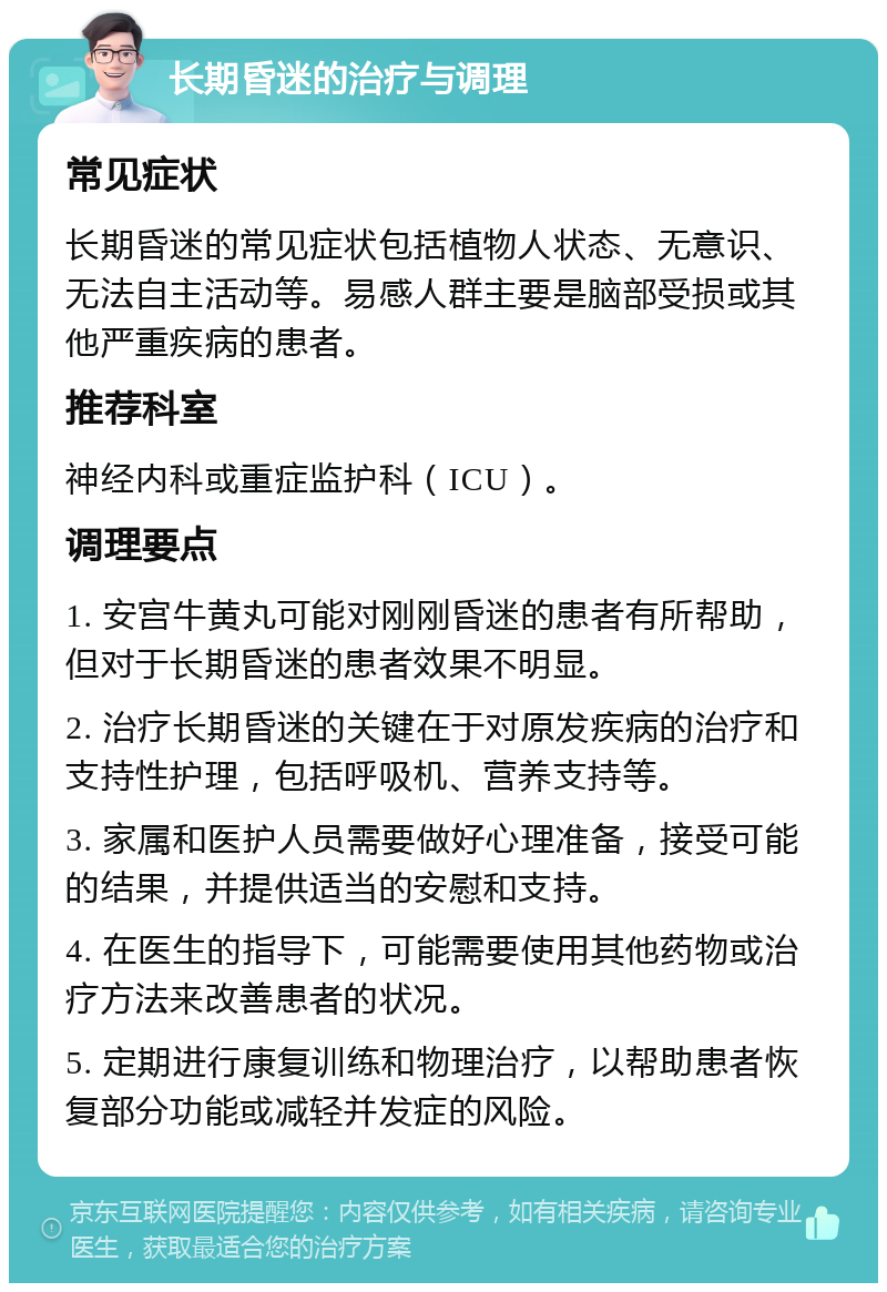 长期昏迷的治疗与调理 常见症状 长期昏迷的常见症状包括植物人状态、无意识、无法自主活动等。易感人群主要是脑部受损或其他严重疾病的患者。 推荐科室 神经内科或重症监护科（ICU）。 调理要点 1. 安宫牛黄丸可能对刚刚昏迷的患者有所帮助，但对于长期昏迷的患者效果不明显。 2. 治疗长期昏迷的关键在于对原发疾病的治疗和支持性护理，包括呼吸机、营养支持等。 3. 家属和医护人员需要做好心理准备，接受可能的结果，并提供适当的安慰和支持。 4. 在医生的指导下，可能需要使用其他药物或治疗方法来改善患者的状况。 5. 定期进行康复训练和物理治疗，以帮助患者恢复部分功能或减轻并发症的风险。